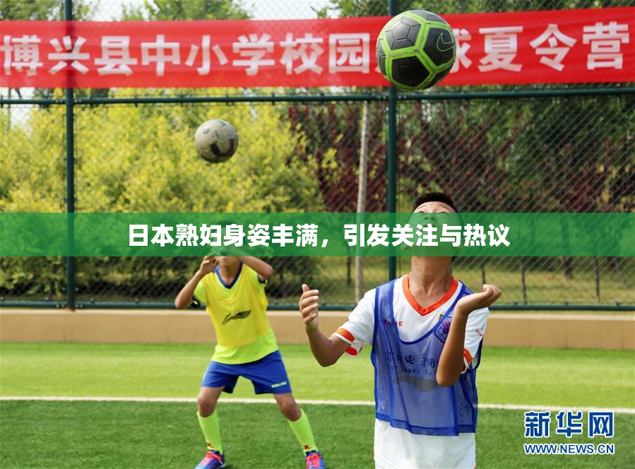 日本熟妇身姿丰满，引发关注与热议