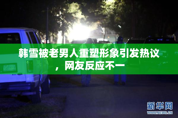 韩雪被老男人重塑形象引发热议，网友反应不一