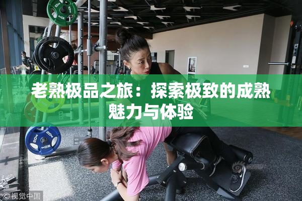 老熟极品之旅：探索极致的成熟魅力与体验