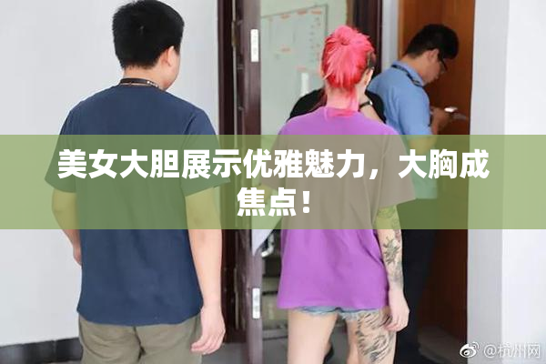 美女大胆展示优雅魅力，大胸成焦点！