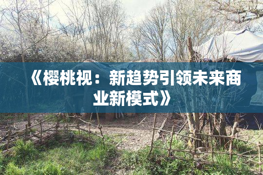 《樱桃视：新趋势引领未来商业新模式》