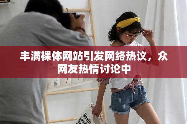 丰满裸体网站引发网络热议，众网友热情讨论中