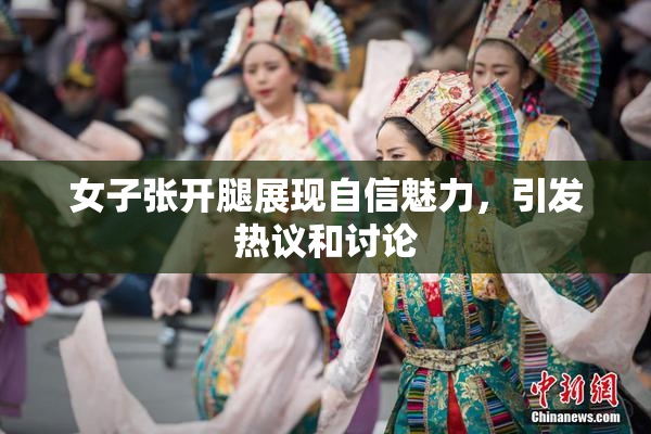 女子张开腿展现自信魅力，引发热议和讨论