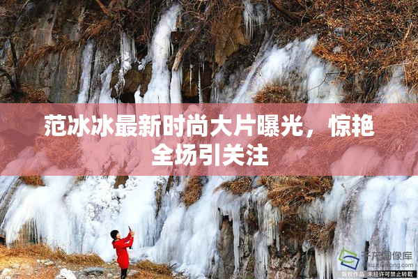 范冰冰最新时尚大片曝光，惊艳全场引关注