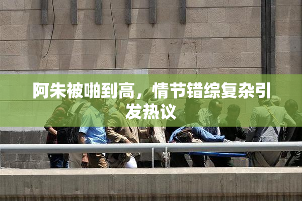 阿朱被啪到高，情节错综复杂引发热议