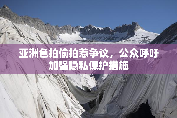 亚洲色拍偷拍惹争议，公众呼吁加强隐私保护措施