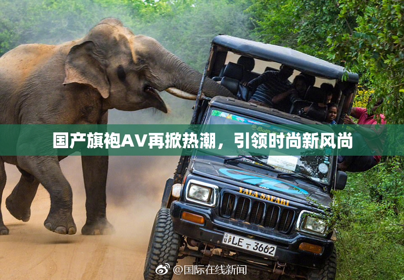 国产旗袍AV再掀热潮，引领时尚新风尚