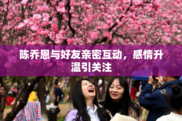 陈乔恩与好友亲密互动，感情升温引关注