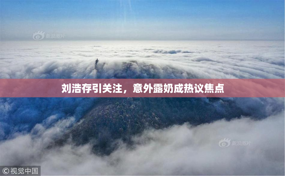 刘浩存引关注，意外露奶成热议焦点
