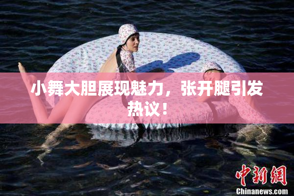 小舞大胆展现魅力，张开腿引发热议！
