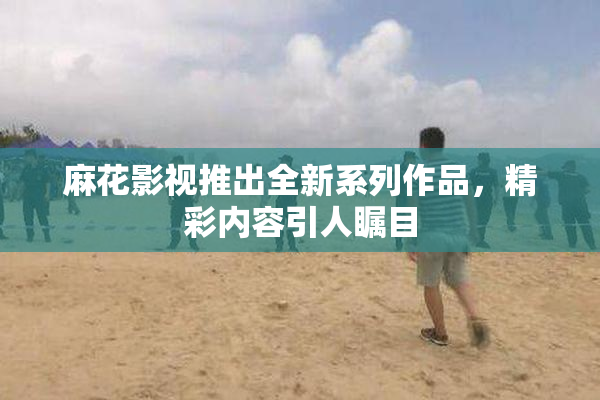 麻花影视推出全新系列作品，精彩内容引人瞩目