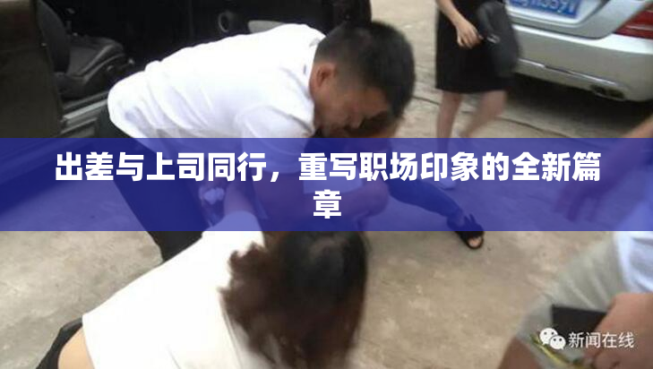 出差与上司同行，重写职场印象的全新篇章