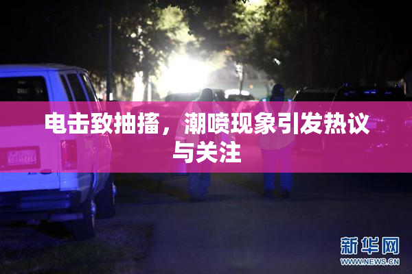电击致抽搐，潮喷现象引发热议与关注
