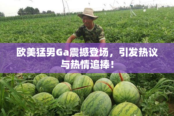 欧美猛男Ga震撼登场，引发热议与热情追捧！