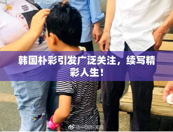 韩国朴彩引发广泛关注，续写精彩人生！