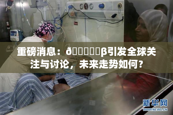 重磅消息：🍆❌‌β引发全球关注与讨论，未来走势如何？