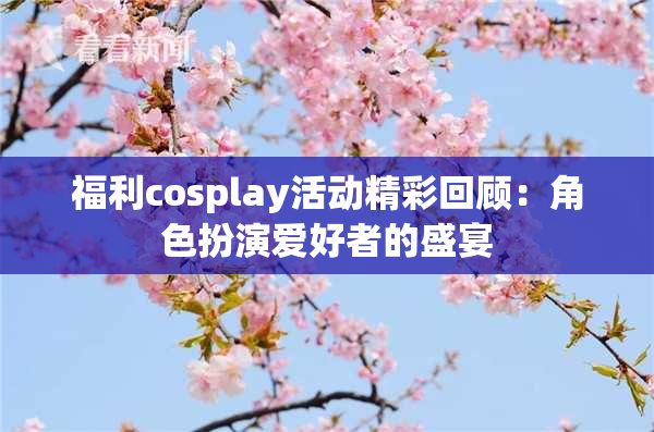 福利cosplay活动精彩回顾：角色扮演爱好者的盛宴