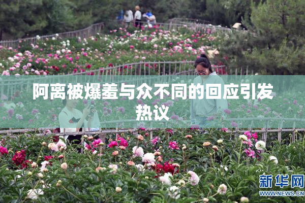 阿离被爆羞与众不同的回应引发热议