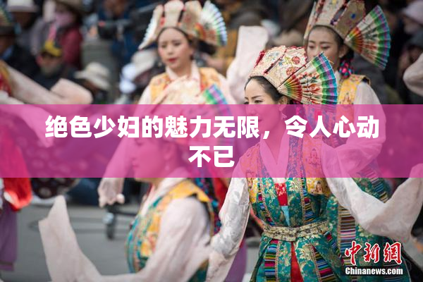 绝色少妇的魅力无限，令人心动不已