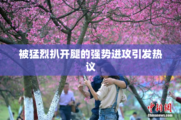 被猛烈扒开腿的强势进攻引发热议