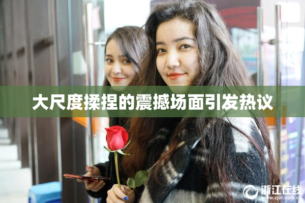 大尺度揉捏的震撼场面引发热议