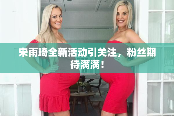 宋雨琦全新活动引关注，粉丝期待满满！