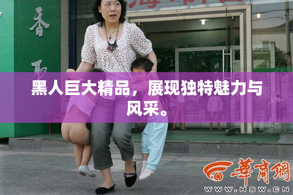 黑人巨大精品，展现独特魅力与风采。