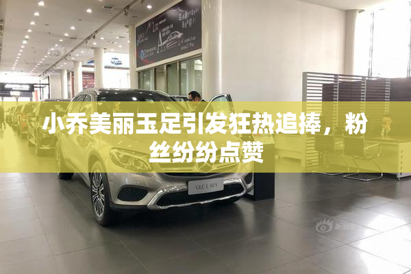 小乔美丽玉足引发狂热追捧，粉丝纷纷点赞