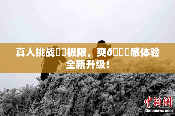 真人挑战❌‌极限，爽🔞感体验全新升级！