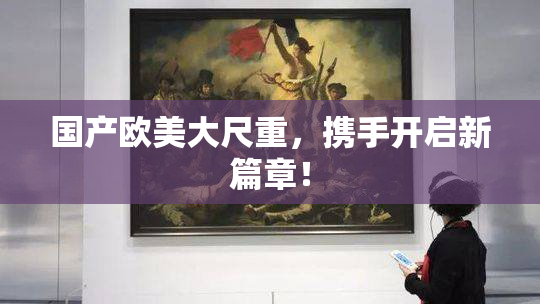 国产欧美大尺重，携手开启新篇章！