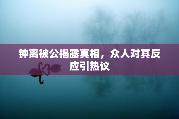 钟离被公揭露真相，众人对其反应引热议
