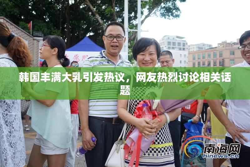 韩国丰满大乳引发热议，网友热烈讨论相关话题