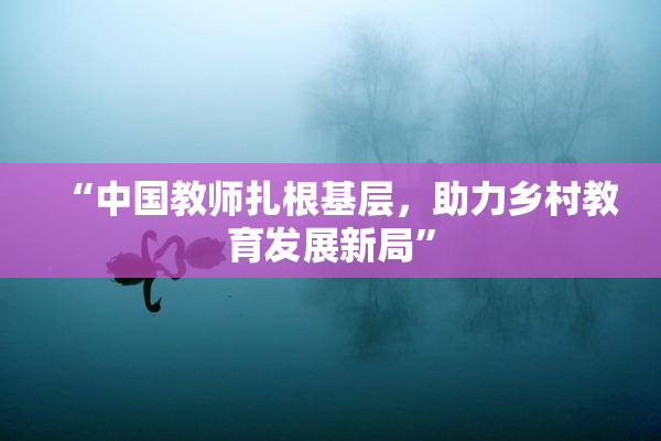“中国教师扎根基层，助力乡村教育发展新局”