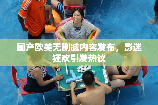 国产欧美无删减内容发布，影迷狂欢引发热议