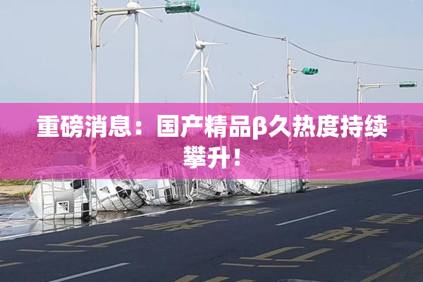 重磅消息：国产精品β久热度持续攀升！