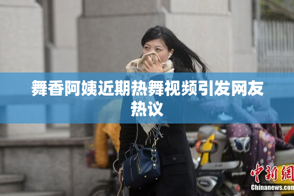 舞香阿姨近期热舞视频引发网友热议