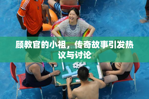 顾教官的小祖，传奇故事引发热议与讨论