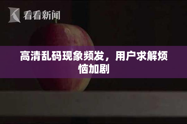 高清乱码现象频发，用户求解烦恼加剧