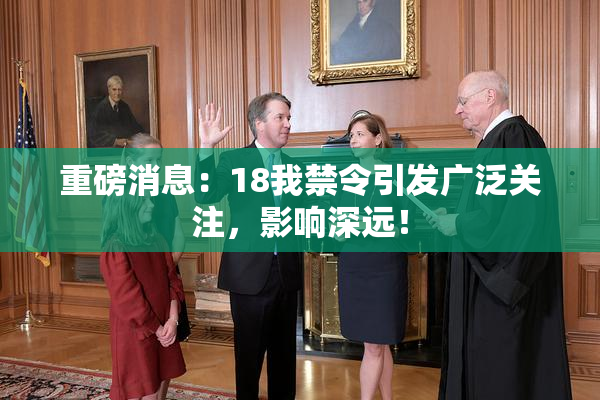 重磅消息：18我禁令引发广泛关注，影响深远！