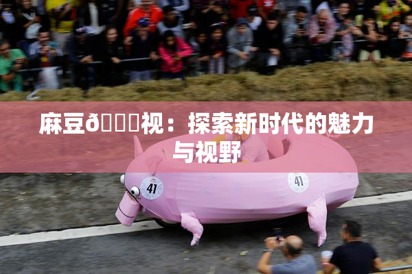 麻豆🔞视：探索新时代的魅力与视野