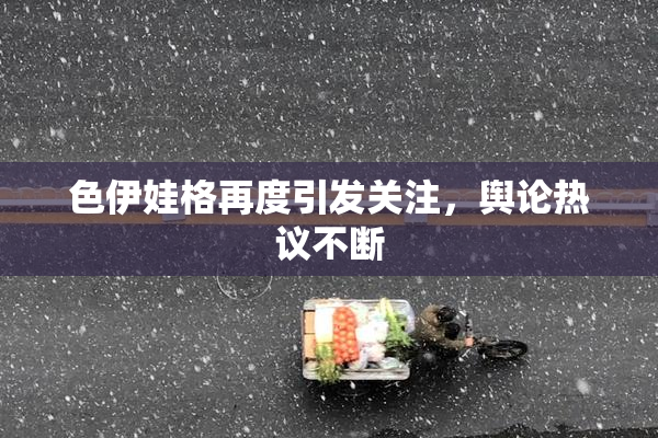 色伊娃格再度引发关注，舆论热议不断