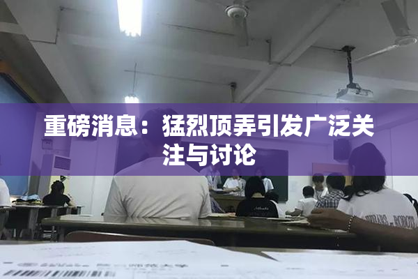 重磅消息：猛烈顶弄引发广泛关注与讨论