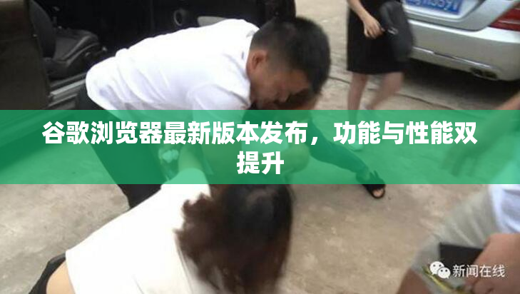 谷歌浏览器最新版本发布，功能与性能双提升
