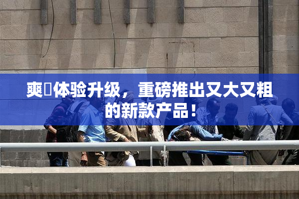 爽擼体验升级，重磅推出又大又粗的新款产品！