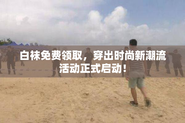白袜免费领取，穿出时尚新潮流活动正式启动！