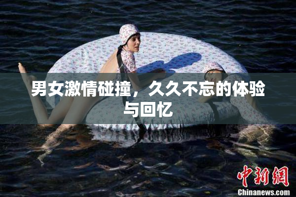 男女激情碰撞，久久不忘的体验与回忆