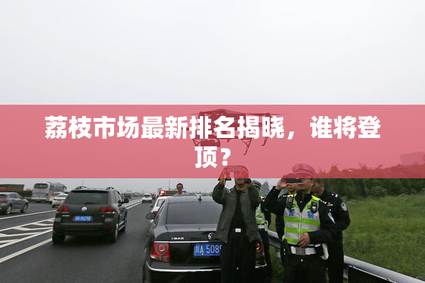 荔枝市场最新排名揭晓，谁将登顶？