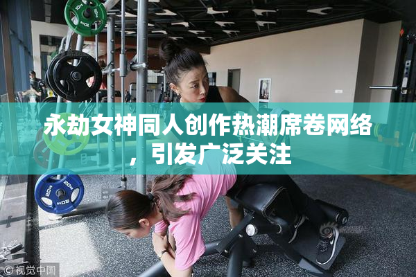 永劫女神同人创作热潮席卷网络，引发广泛关注