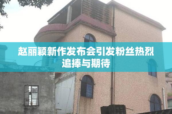 赵丽颖新作发布会引发粉丝热烈追捧与期待