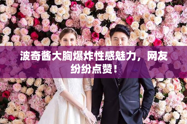 波奇酱大胸爆炸性感魅力，网友纷纷点赞！